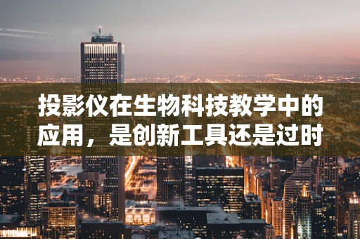 投影仪在生物科技教学中的应用，是创新工具还是过时产物？