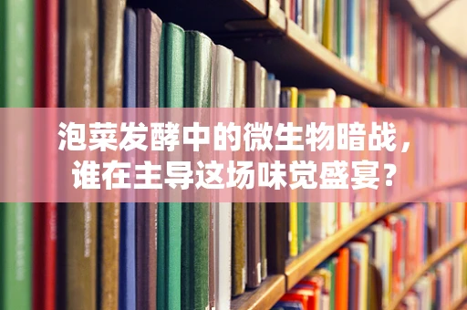 泡菜发酵中的微生物暗战，谁在主导这场味觉盛宴？