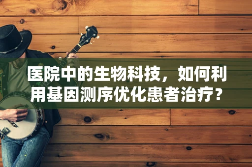 医院中的生物科技，如何利用基因测序优化患者治疗？