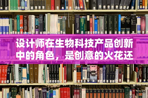 设计师在生物科技产品创新中的角色，是创意的火花还是实践的桥梁？