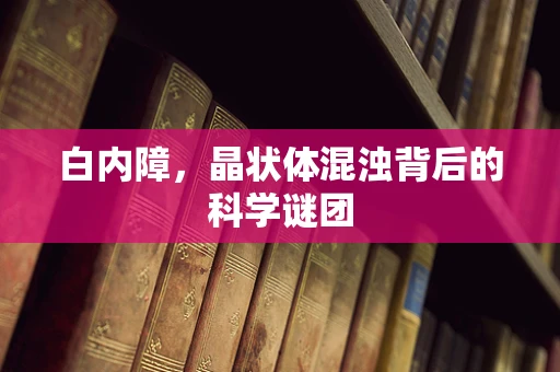 白内障，晶状体混浊背后的科学谜团