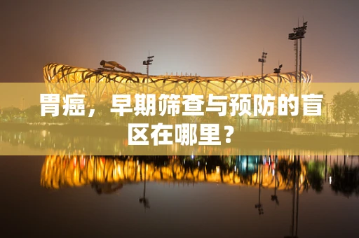 胃癌，早期筛查与预防的盲区在哪里？