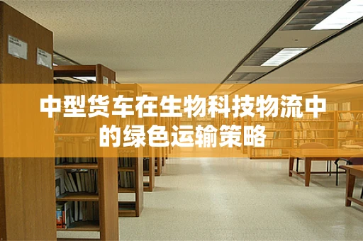 中型货车在生物科技物流中的绿色运输策略