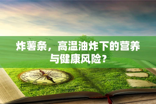 炸薯条，高温油炸下的营养与健康风险？