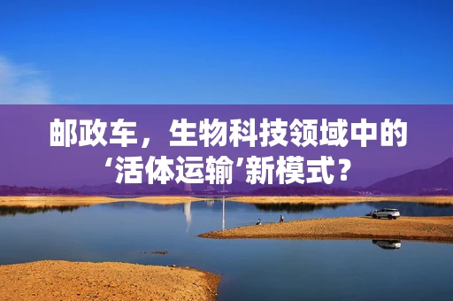 邮政车，生物科技领域中的‘活体运输’新模式？