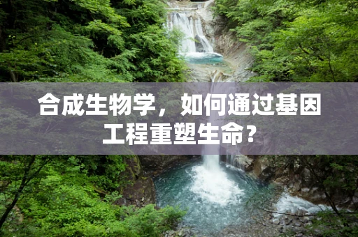 合成生物学，如何通过基因工程重塑生命？
