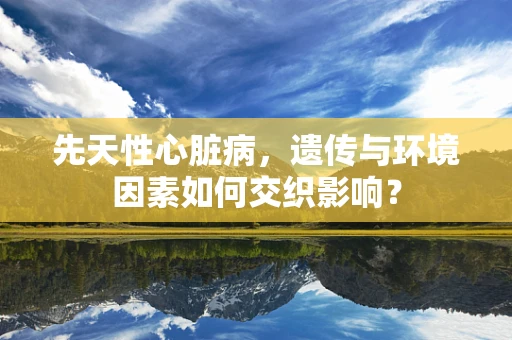 先天性心脏病，遗传与环境因素如何交织影响？