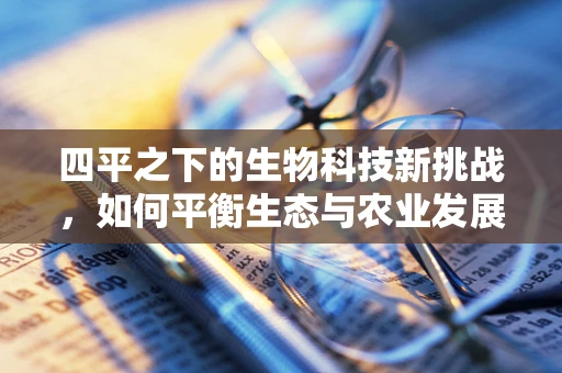 四平之下的生物科技新挑战，如何平衡生态与农业发展？