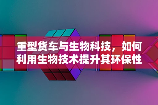 重型货车与生物科技，如何利用生物技术提升其环保性能？