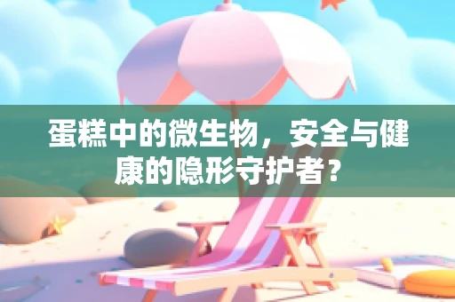 蛋糕中的微生物，安全与健康的隐形守护者？