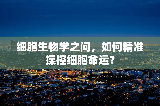 细胞生物学之问，如何精准操控细胞命运？