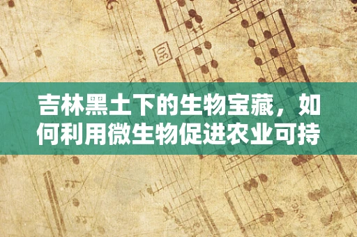 吉林黑土下的生物宝藏，如何利用微生物促进农业可持续发展？