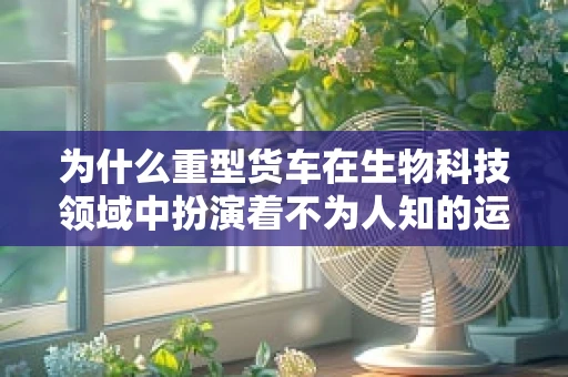 为什么重型货车在生物科技领域中扮演着不为人知的运输角色？