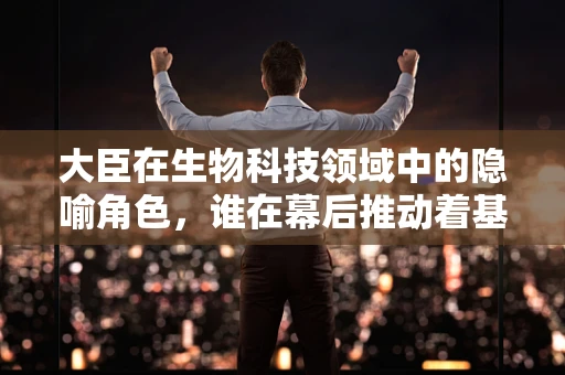 大臣在生物科技领域中的隐喻角色，谁在幕后推动着基因工程的进步？