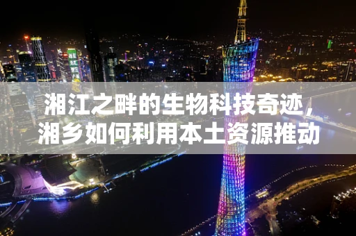 湘江之畔的生物科技奇迹，湘乡如何利用本土资源推动生物技术创新？