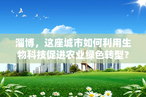 淄博，这座城市如何利用生物科技促进农业绿色转型？