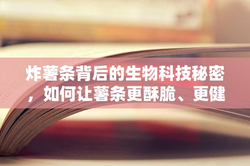炸薯条背后的生物科技秘密，如何让薯条更酥脆、更健康？