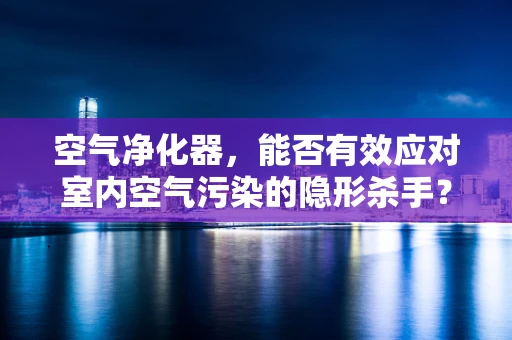 空气净化器，能否有效应对室内空气污染的隐形杀手？