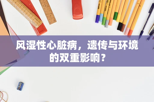 风湿性心脏病，遗传与环境的双重影响？