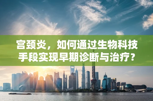 宫颈炎，如何通过生物科技手段实现早期诊断与治疗？