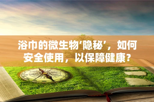 浴巾的微生物‘隐秘’，如何安全使用，以保障健康？