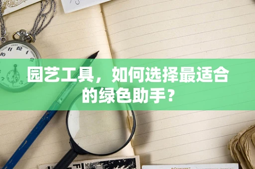 园艺工具，如何选择最适合的绿色助手？