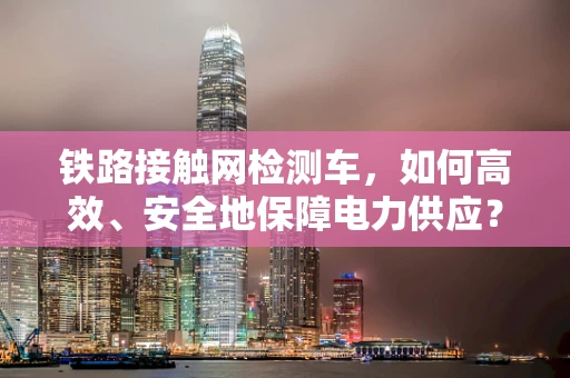 铁路接触网检测车，如何高效、安全地保障电力供应？