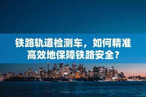 铁路轨道检测车，如何精准高效地保障铁路安全？