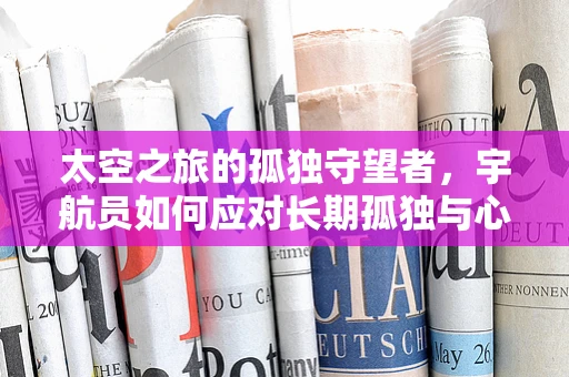 太空之旅的孤独守望者，宇航员如何应对长期孤独与心理健康？