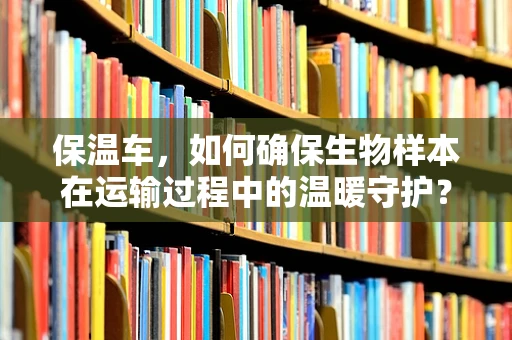 保温车，如何确保生物样本在运输过程中的温暖守护？