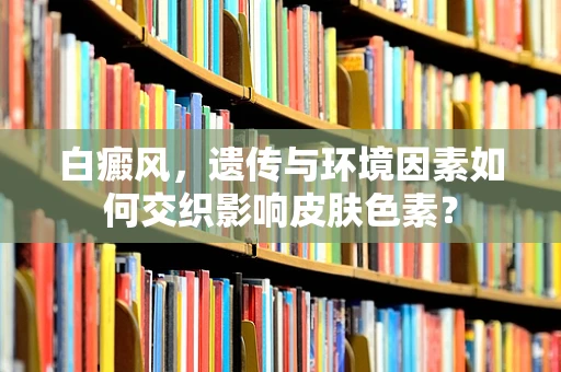 白癜风，遗传与环境因素如何交织影响皮肤色素？