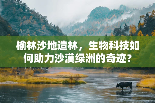 榆林沙地造林，生物科技如何助力沙漠绿洲的奇迹？