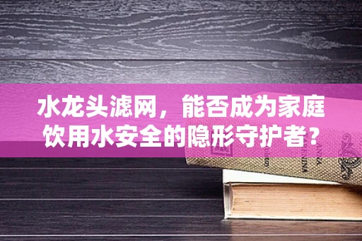 水龙头滤网，能否成为家庭饮用水安全的隐形守护者？
