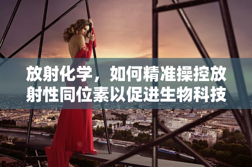 放射化学，如何精准操控放射性同位素以促进生物科技发展？