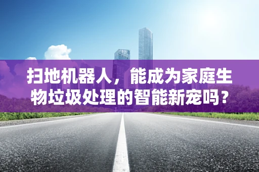 扫地机器人，能成为家庭生物垃圾处理的智能新宠吗？