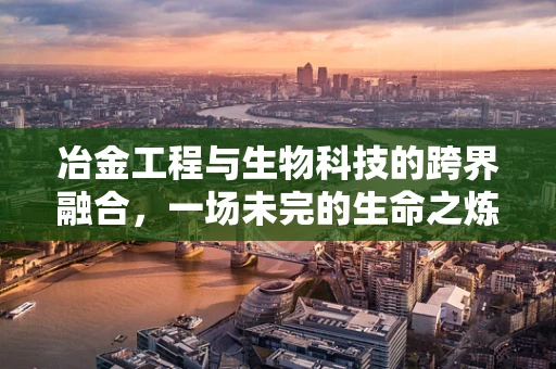冶金工程与生物科技的跨界融合，一场未完的生命之炼探索？