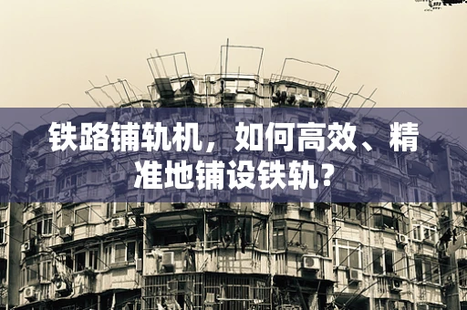铁路铺轨机，如何高效、精准地铺设铁轨？