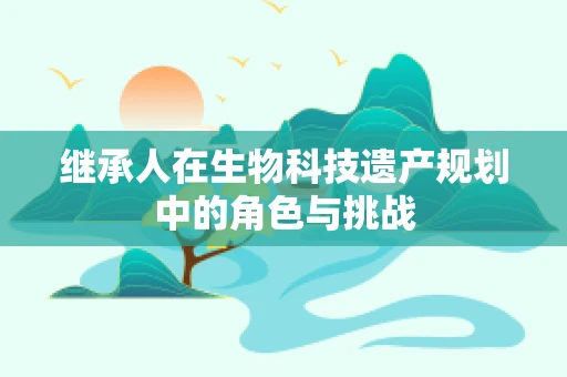 继承人在生物科技遗产规划中的角色与挑战