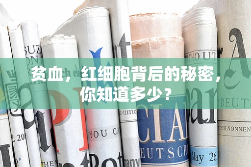 贫血，红细胞背后的秘密，你知道多少？