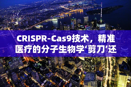 CRISPR-Cas9技术，精准医疗的分子生物学‘剪刀’还是‘双刃剑’？