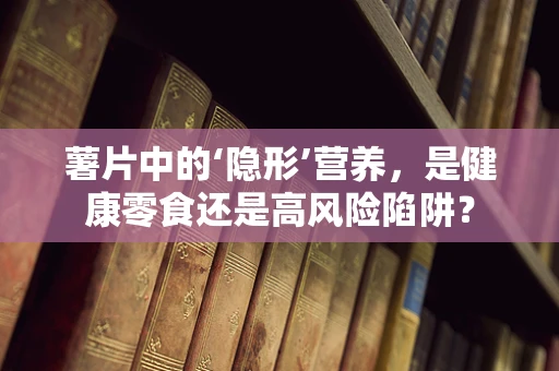 薯片中的‘隐形’营养，是健康零食还是高风险陷阱？