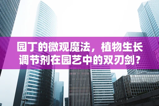 园丁的微观魔法，植物生长调节剂在园艺中的双刃剑？