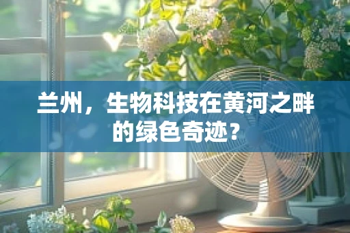 兰州，生物科技在黄河之畔的绿色奇迹？