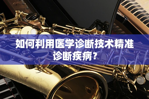 如何利用医学诊断技术精准诊断疾病？