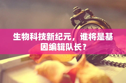 生物科技新纪元，谁将是基因编辑队长？