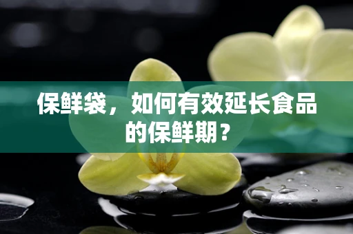 保鲜袋，如何有效延长食品的保鲜期？