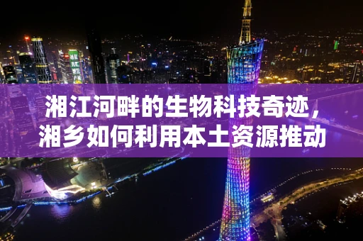 湘江河畔的生物科技奇迹，湘乡如何利用本土资源推动生物技术创新？