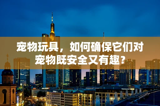 宠物玩具，如何确保它们对宠物既安全又有趣？