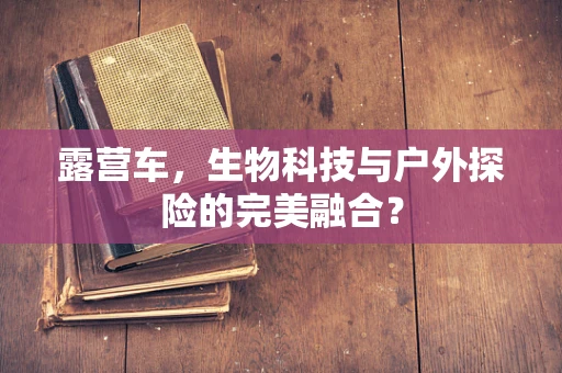 露营车，生物科技与户外探险的完美融合？
