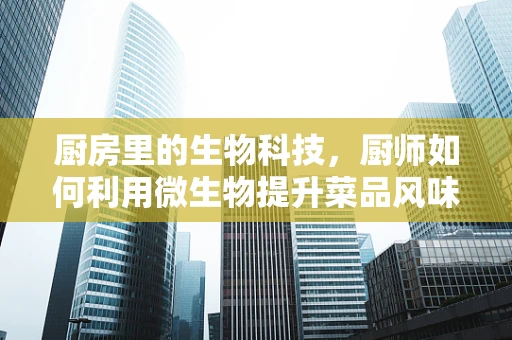 厨房里的生物科技，厨师如何利用微生物提升菜品风味？
